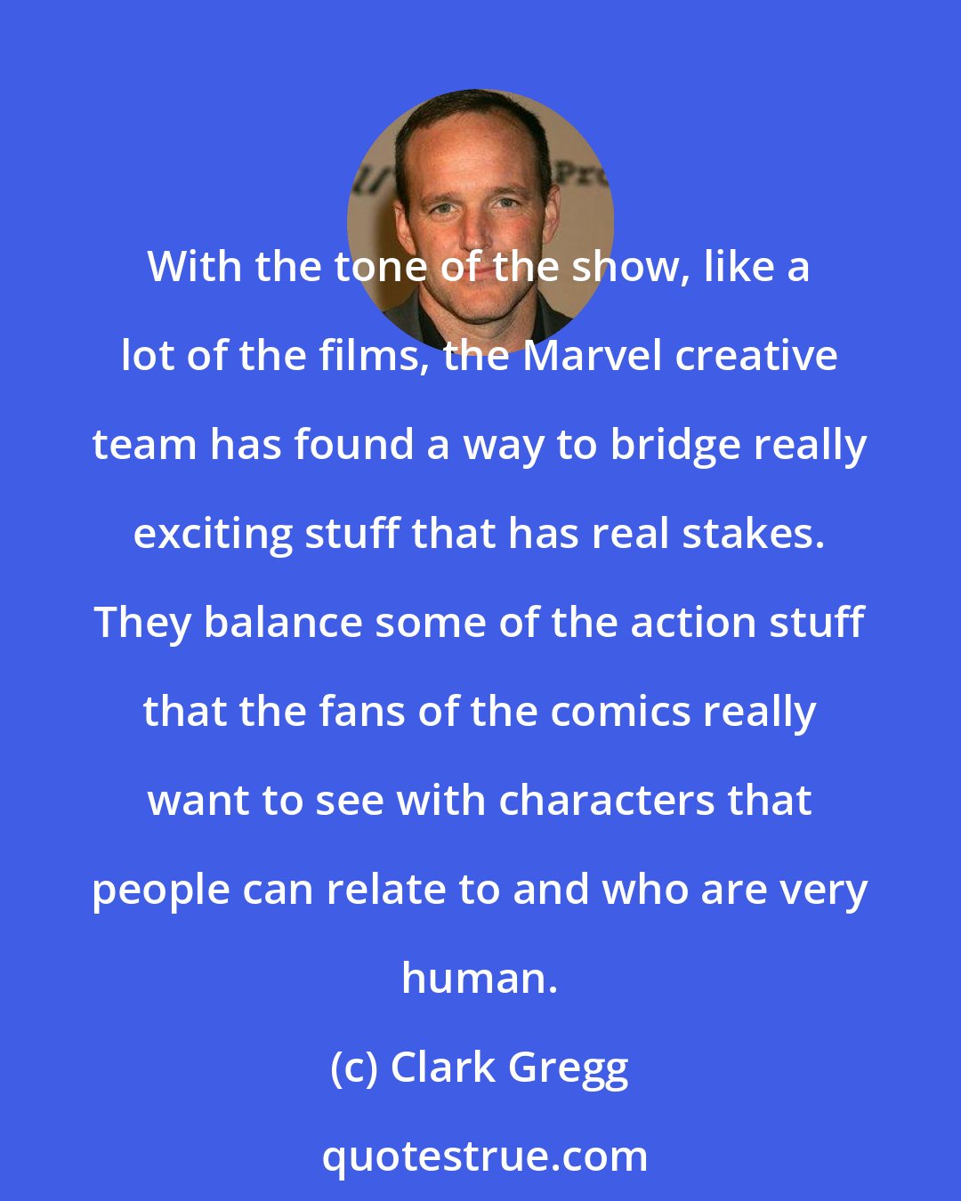 Clark Gregg: With the tone of the show, like a lot of the films, the Marvel creative team has found a way to bridge really exciting stuff that has real stakes. They balance some of the action stuff that the fans of the comics really want to see with characters that people can relate to and who are very human.