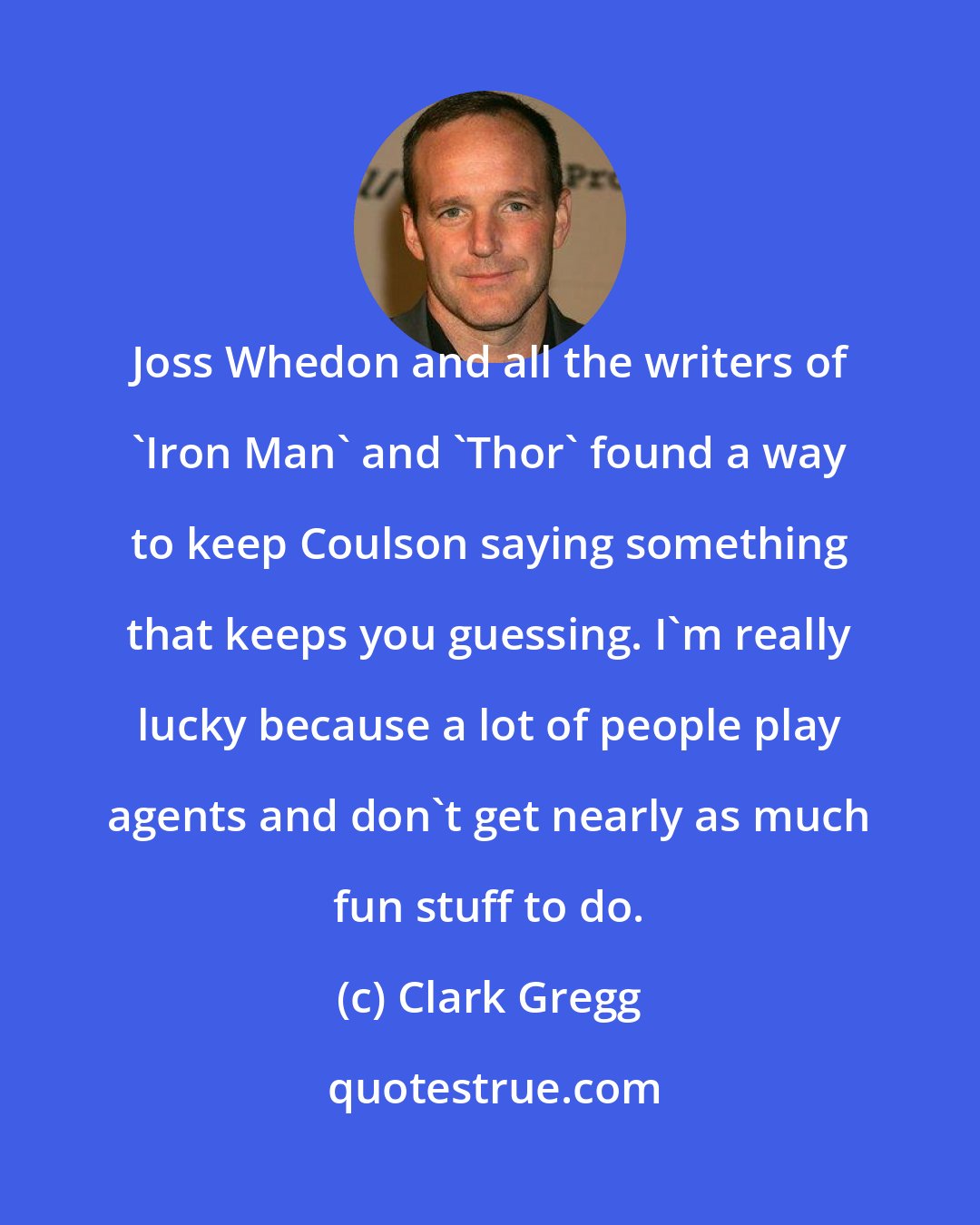 Clark Gregg: Joss Whedon and all the writers of 'Iron Man' and 'Thor' found a way to keep Coulson saying something that keeps you guessing. I'm really lucky because a lot of people play agents and don't get nearly as much fun stuff to do.