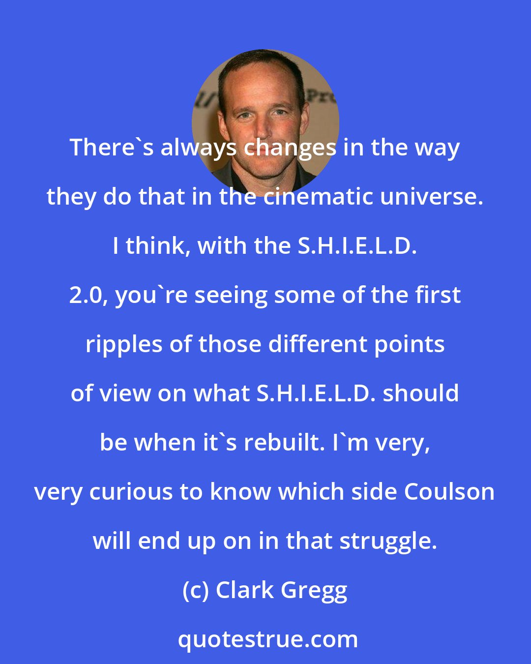 Clark Gregg: There's always changes in the way they do that in the cinematic universe. I think, with the S.H.I.E.L.D. 2.0, you're seeing some of the first ripples of those different points of view on what S.H.I.E.L.D. should be when it's rebuilt. I'm very, very curious to know which side Coulson will end up on in that struggle.