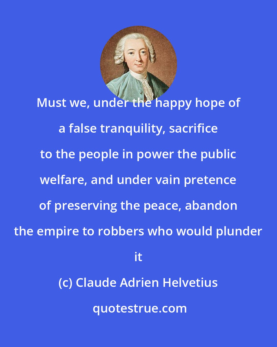 Claude Adrien Helvetius: Must we, under the happy hope of a false tranquility, sacrifice to the people in power the public welfare, and under vain pretence of preserving the peace, abandon the empire to robbers who would plunder it