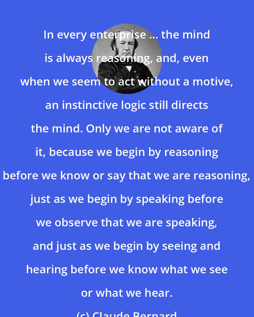 Claude Bernard: In every enterprise ... the mind is always reasoning, and, even when we seem to act without a motive, an instinctive logic still directs the mind. Only we are not aware of it, because we begin by reasoning before we know or say that we are reasoning, just as we begin by speaking before we observe that we are speaking, and just as we begin by seeing and hearing before we know what we see or what we hear.