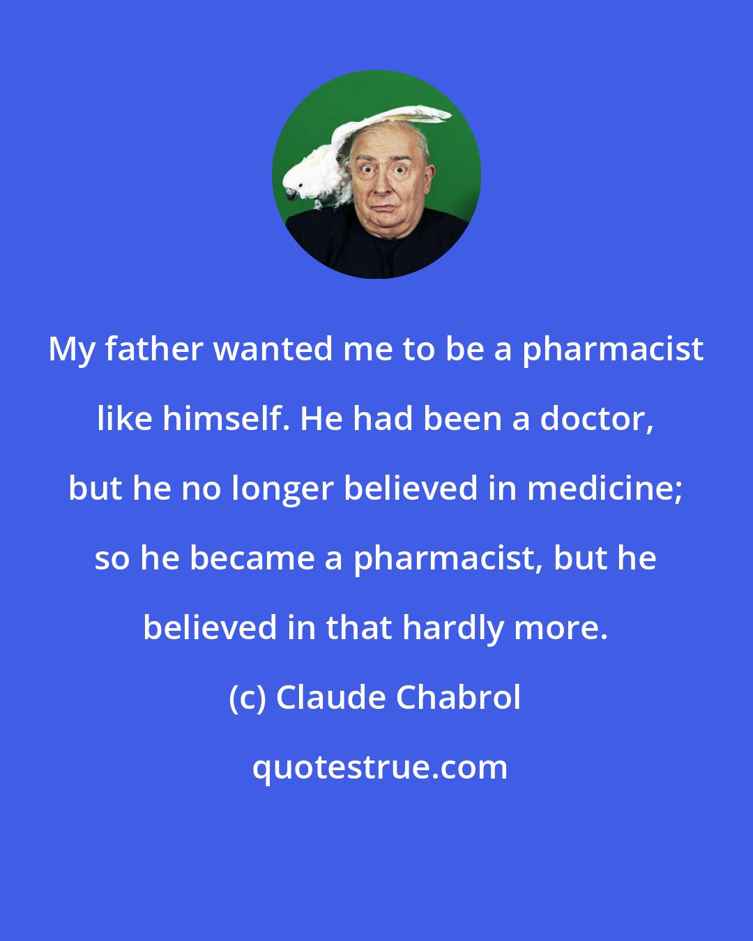 Claude Chabrol: My father wanted me to be a pharmacist like himself. He had been a doctor, but he no longer believed in medicine; so he became a pharmacist, but he believed in that hardly more.