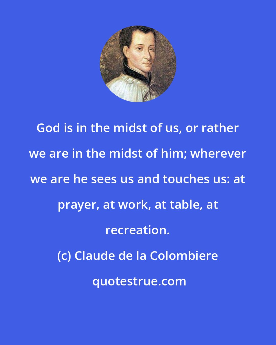 Claude de la Colombiere: God is in the midst of us, or rather we are in the midst of him; wherever we are he sees us and touches us: at prayer, at work, at table, at recreation.