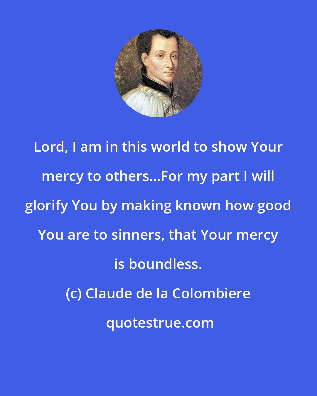 Claude de la Colombiere: Lord, I am in this world to show Your mercy to others...For my part I will glorify You by making known how good You are to sinners, that Your mercy is boundless.