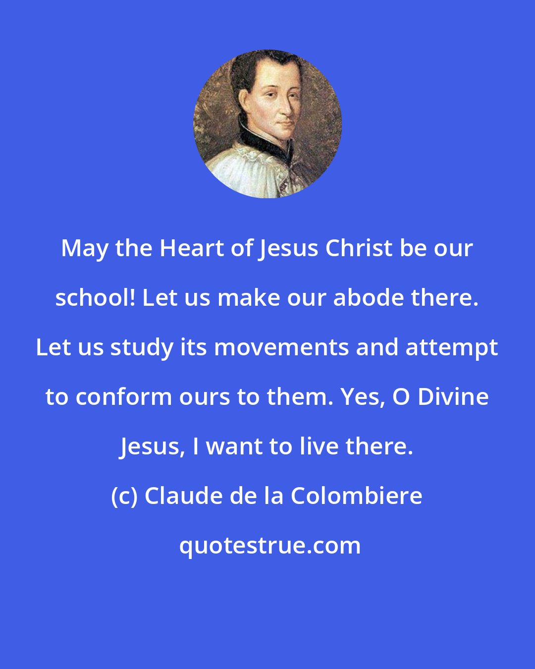 Claude de la Colombiere: May the Heart of Jesus Christ be our school! Let us make our abode there. Let us study its movements and attempt to conform ours to them. Yes, O Divine Jesus, I want to live there.