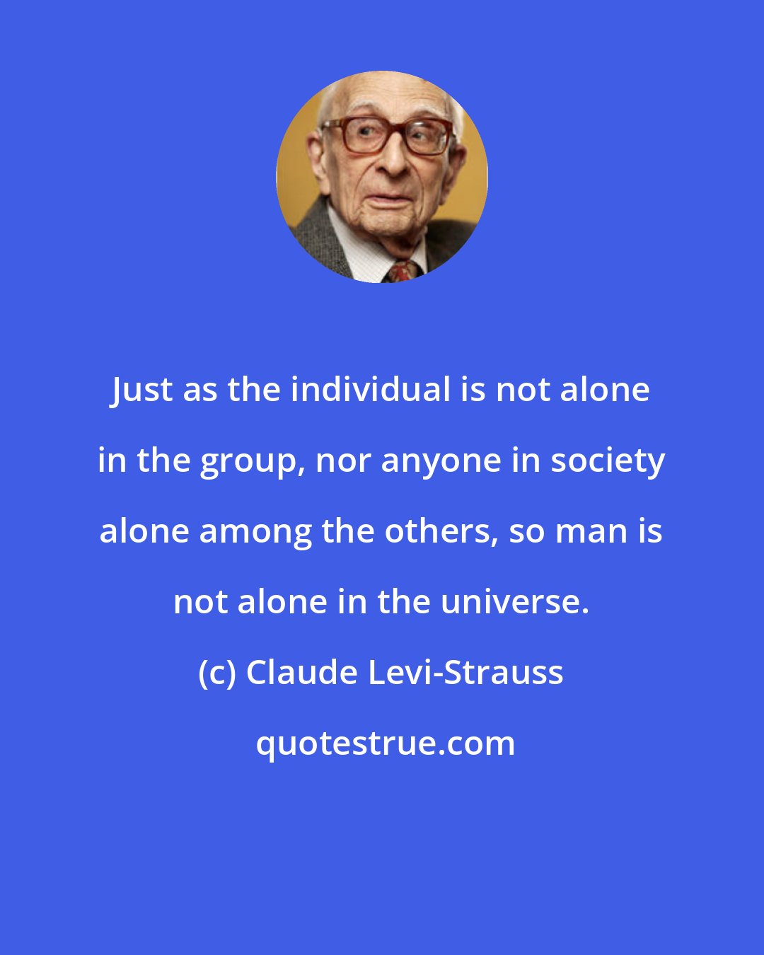 Claude Levi-Strauss: Just as the individual is not alone in the group, nor anyone in society alone among the others, so man is not alone in the universe.