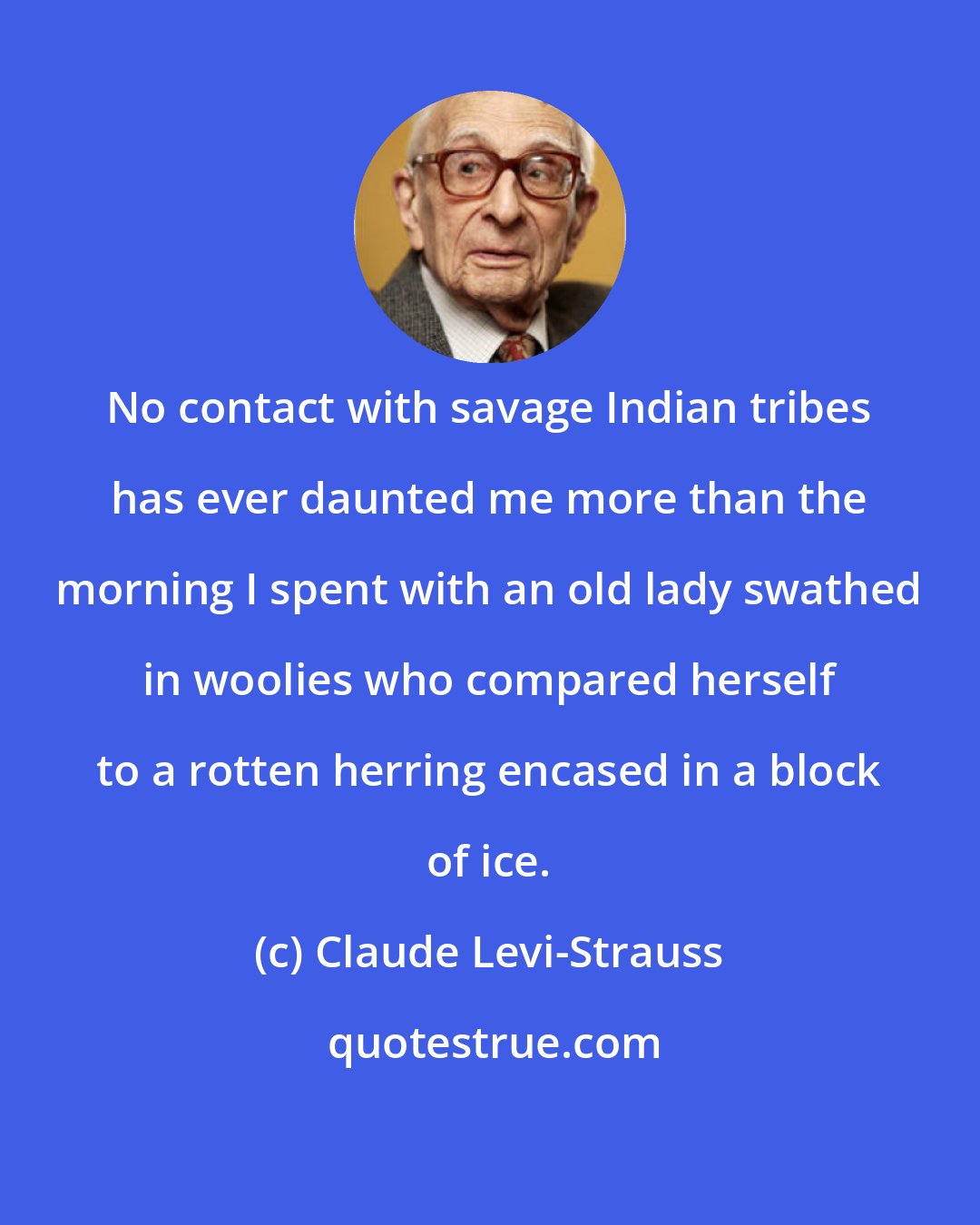 Claude Levi-Strauss: No contact with savage Indian tribes has ever daunted me more than the morning I spent with an old lady swathed in woolies who compared herself to a rotten herring encased in a block of ice.