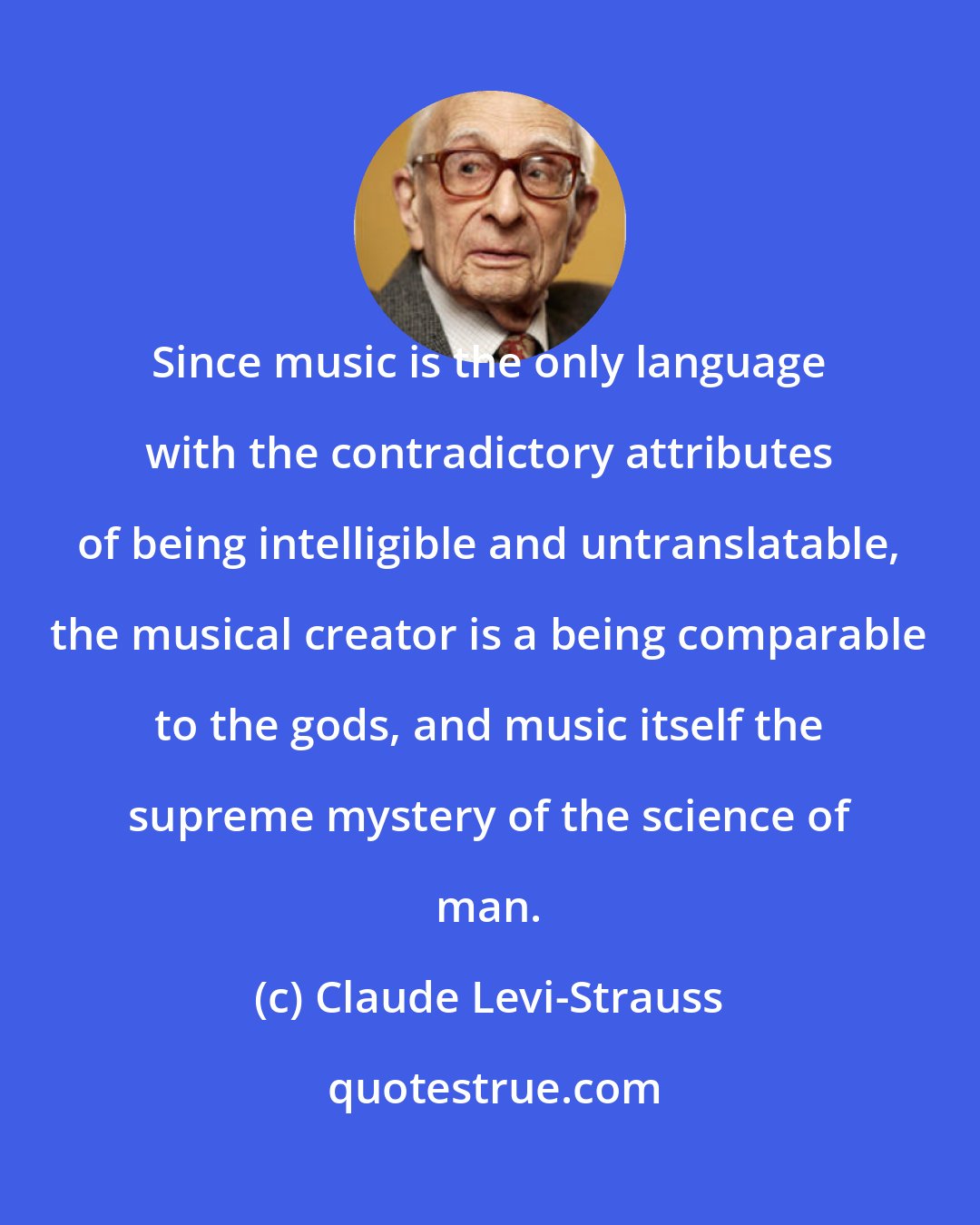 Claude Levi-Strauss: Since music is the only language with the contradictory attributes of being intelligible and untranslatable, the musical creator is a being comparable to the gods, and music itself the supreme mystery of the science of man.