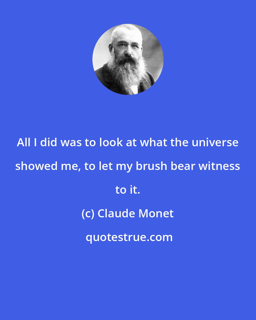 Claude Monet: All I did was to look at what the universe showed me, to let my brush bear witness to it.