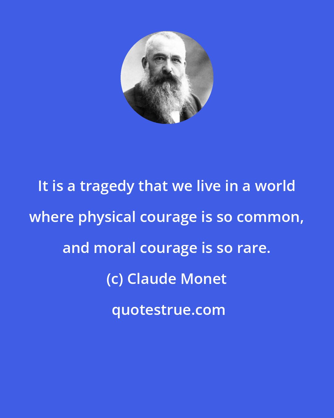 Claude Monet: It is a tragedy that we live in a world where physical courage is so common, and moral courage is so rare.