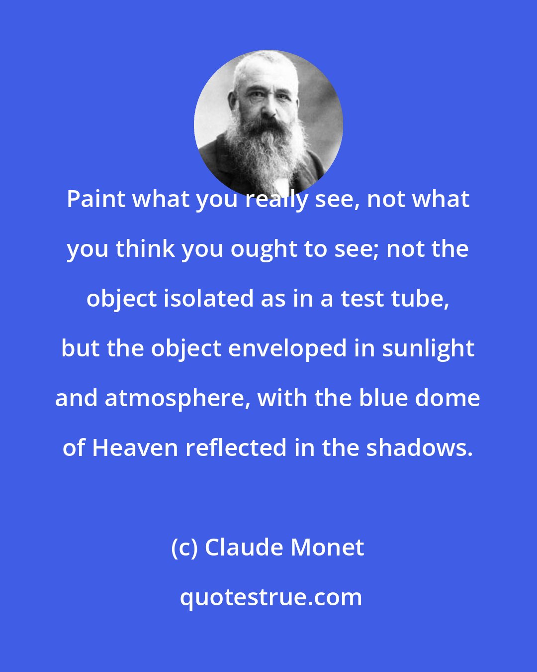 Claude Monet: Paint what you really see, not what you think you ought to see; not the object isolated as in a test tube, but the object enveloped in sunlight and atmosphere, with the blue dome of Heaven reflected in the shadows.