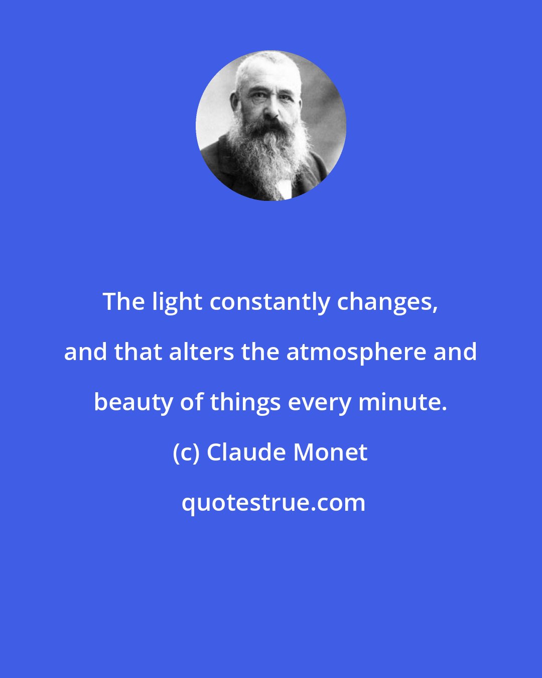 Claude Monet: The light constantly changes, and that alters the atmosphere and beauty of things every minute.