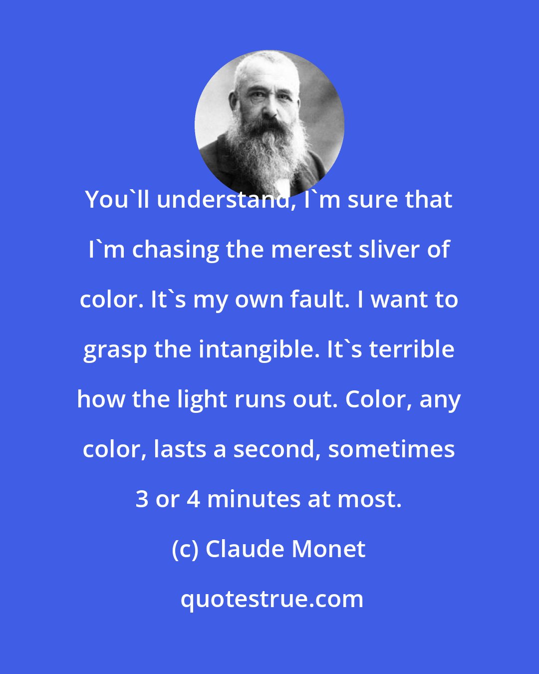 Claude Monet: You'll understand, I'm sure that I'm chasing the merest sliver of color. It's my own fault. I want to grasp the intangible. It's terrible how the light runs out. Color, any color, lasts a second, sometimes 3 or 4 minutes at most.