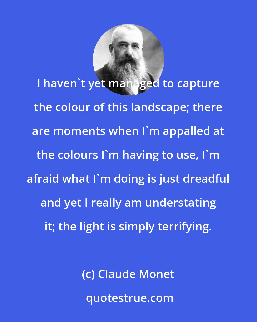 Claude Monet: I haven't yet managed to capture the colour of this landscape; there are moments when I'm appalled at the colours I'm having to use, I'm afraid what I'm doing is just dreadful and yet I really am understating it; the light is simply terrifying.