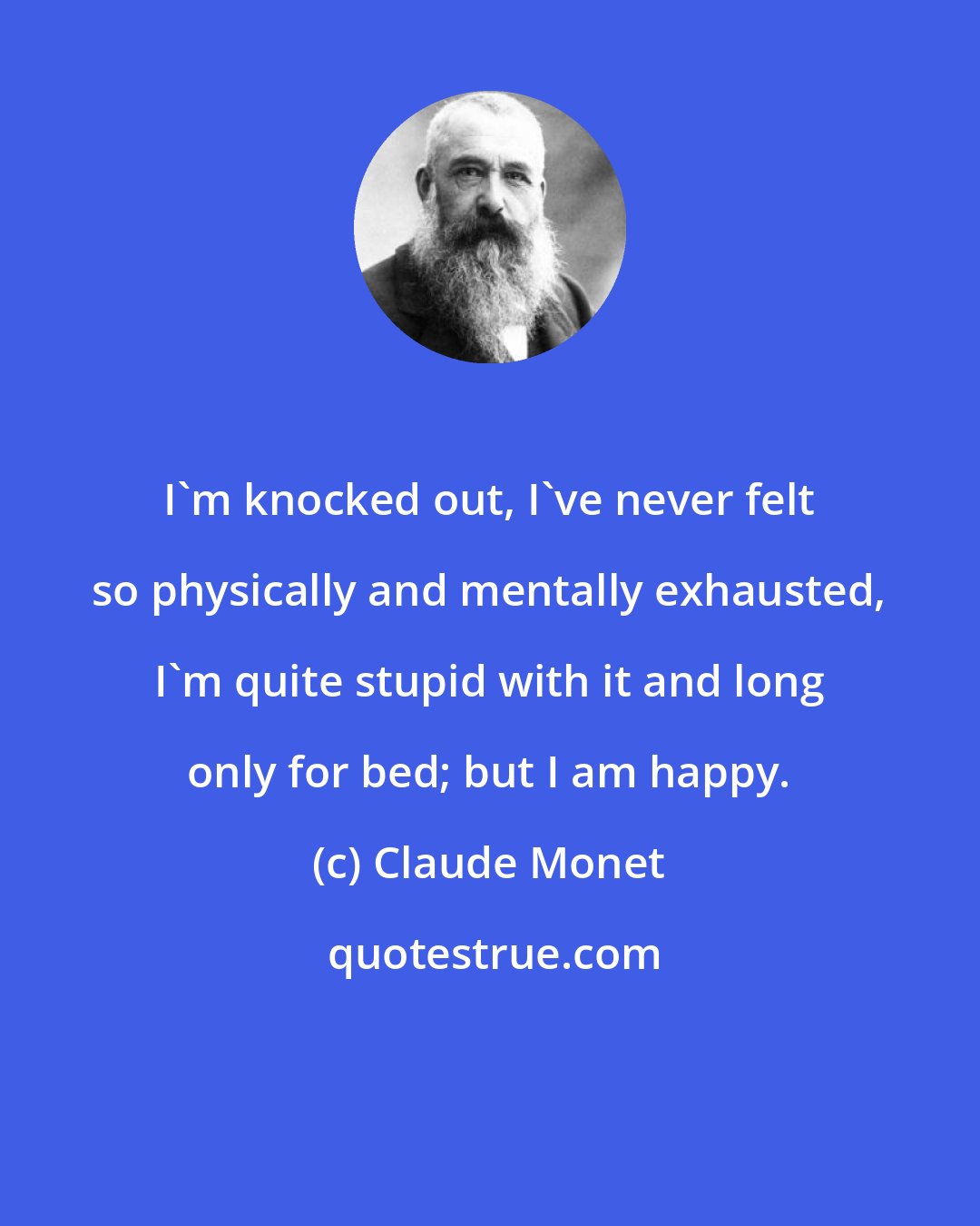 Claude Monet: I'm knocked out, I've never felt so physically and mentally exhausted, I'm quite stupid with it and long only for bed; but I am happy.