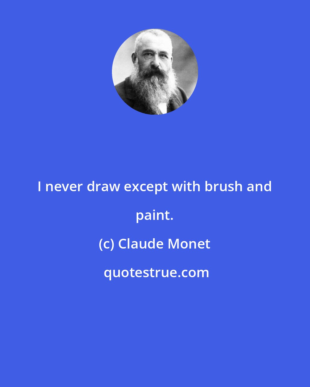 Claude Monet: I never draw except with brush and paint.