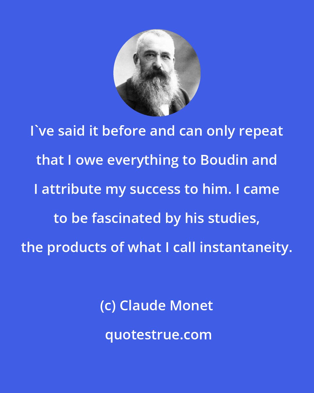 Claude Monet: I've said it before and can only repeat that I owe everything to Boudin and I attribute my success to him. I came to be fascinated by his studies, the products of what I call instantaneity.