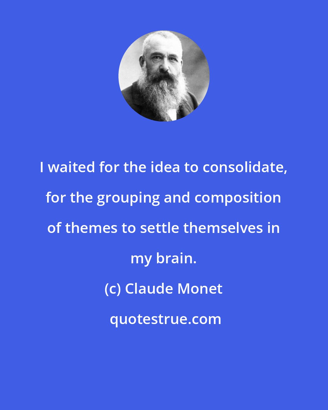 Claude Monet: I waited for the idea to consolidate, for the grouping and composition of themes to settle themselves in my brain.