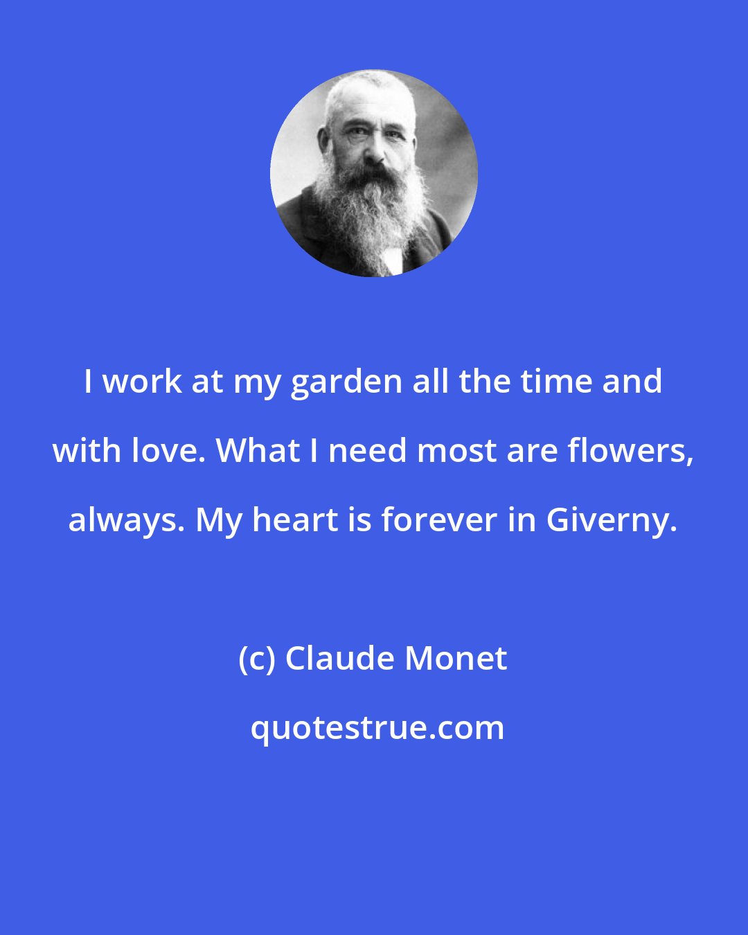 Claude Monet: I work at my garden all the time and with love. What I need most are flowers, always. My heart is forever in Giverny.