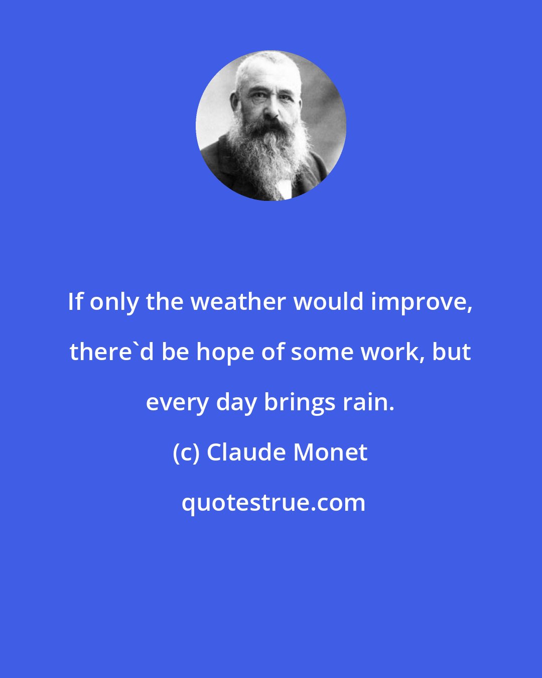 Claude Monet: If only the weather would improve, there'd be hope of some work, but every day brings rain.