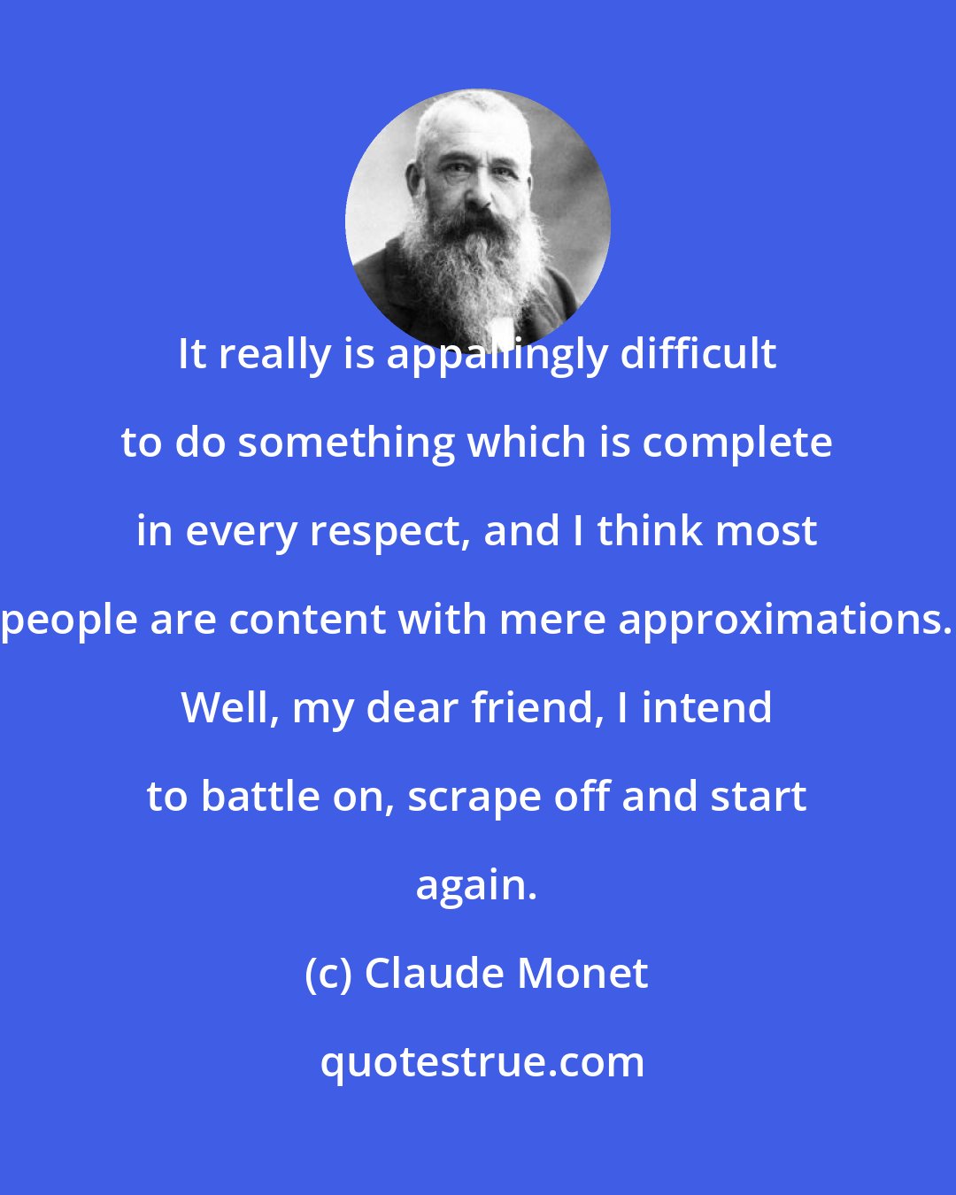 Claude Monet: It really is appallingly difficult to do something which is complete in every respect, and I think most people are content with mere approximations. Well, my dear friend, I intend to battle on, scrape off and start again.