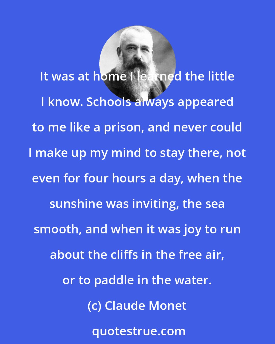 Claude Monet: It was at home I learned the little I know. Schools always appeared to me like a prison, and never could I make up my mind to stay there, not even for four hours a day, when the sunshine was inviting, the sea smooth, and when it was joy to run about the cliffs in the free air, or to paddle in the water.