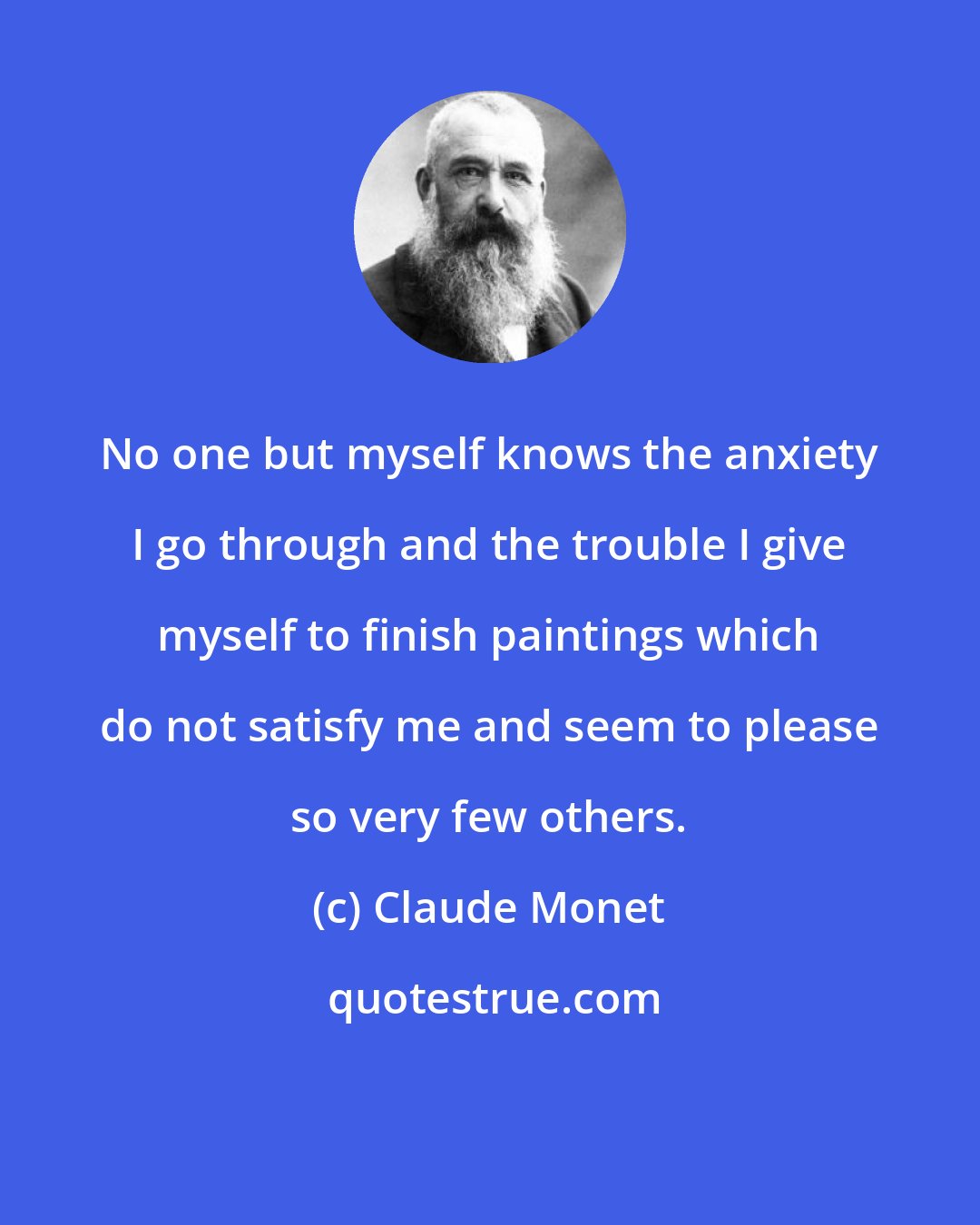 Claude Monet: No one but myself knows the anxiety I go through and the trouble I give myself to finish paintings which do not satisfy me and seem to please so very few others.