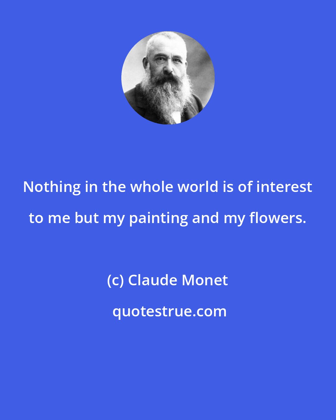 Claude Monet: Nothing in the whole world is of interest to me but my painting and my flowers.