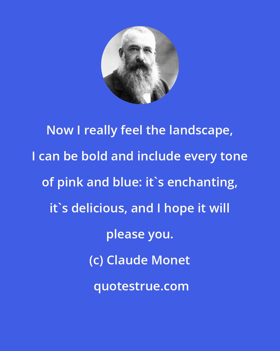 Claude Monet: Now I really feel the landscape, I can be bold and include every tone of pink and blue: it's enchanting, it's delicious, and I hope it will please you.