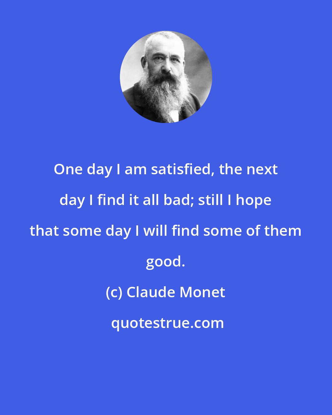 Claude Monet: One day I am satisfied, the next day I find it all bad; still I hope that some day I will find some of them good.