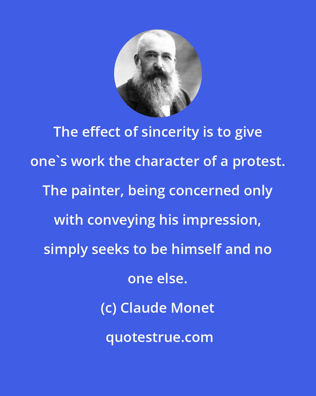 Claude Monet: The effect of sincerity is to give one's work the character of a protest. The painter, being concerned only with conveying his impression, simply seeks to be himself and no one else.