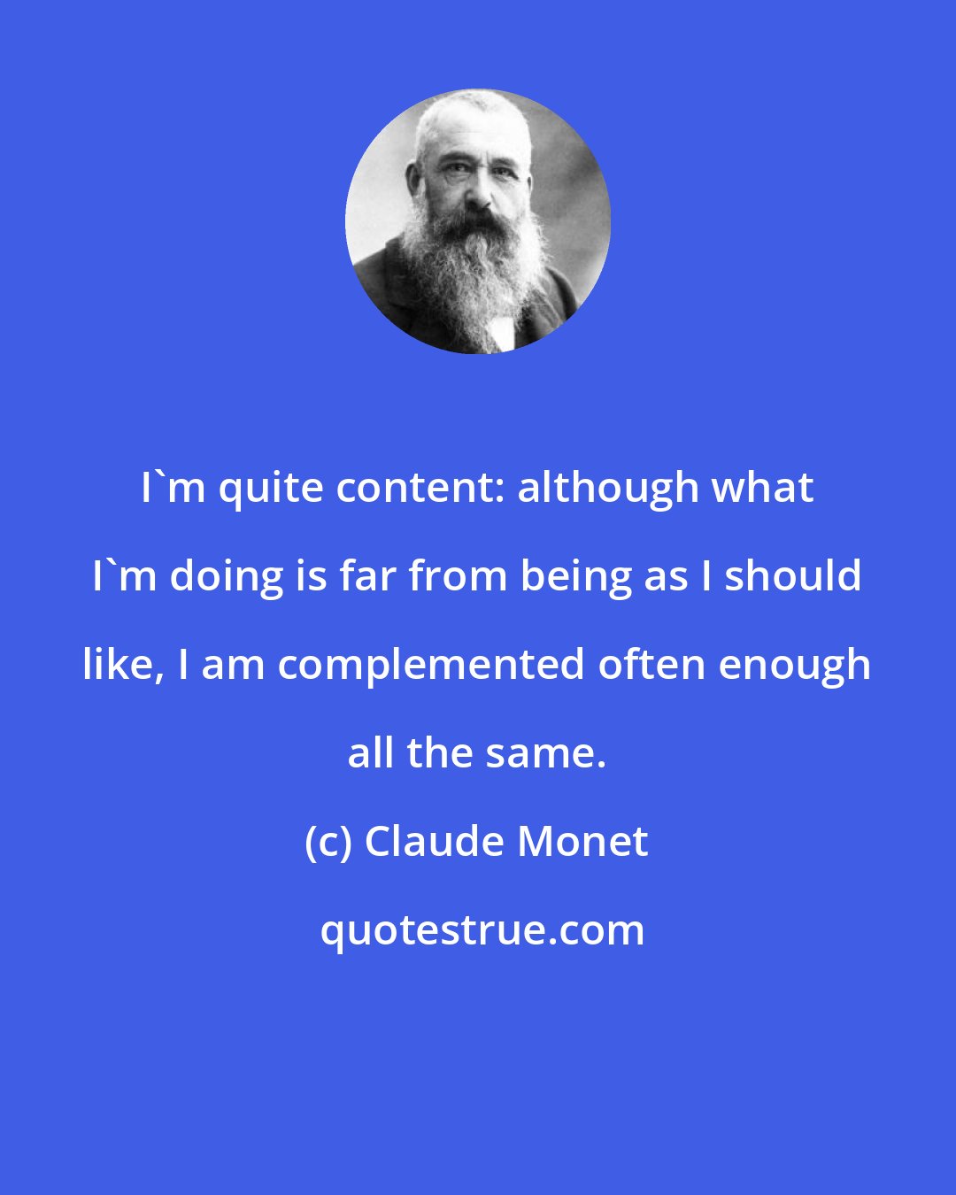 Claude Monet: I'm quite content: although what I'm doing is far from being as I should like, I am complemented often enough all the same.