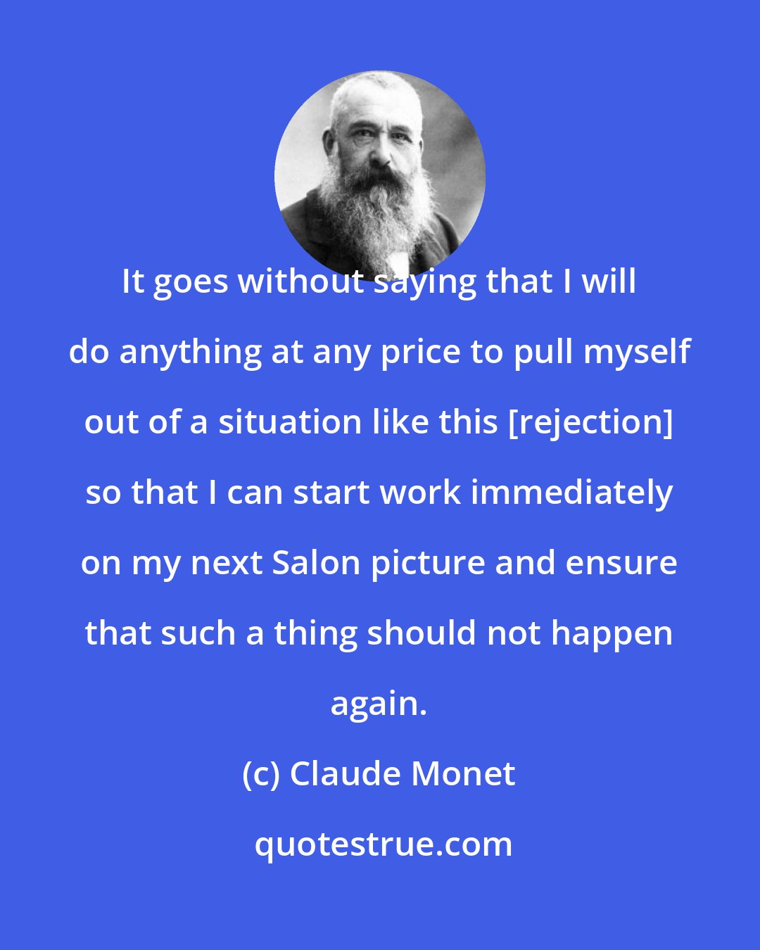 Claude Monet: It goes without saying that I will do anything at any price to pull myself out of a situation like this [rejection] so that I can start work immediately on my next Salon picture and ensure that such a thing should not happen again.