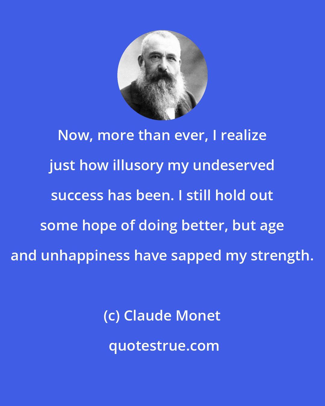 Claude Monet: Now, more than ever, I realize just how illusory my undeserved success has been. I still hold out some hope of doing better, but age and unhappiness have sapped my strength.