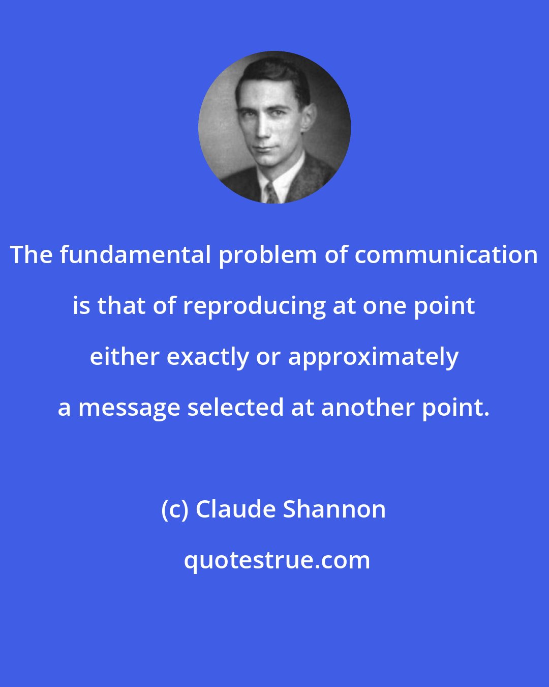 Claude Shannon: The fundamental problem of communication is that of reproducing at one point either exactly or approximately a message selected at another point.