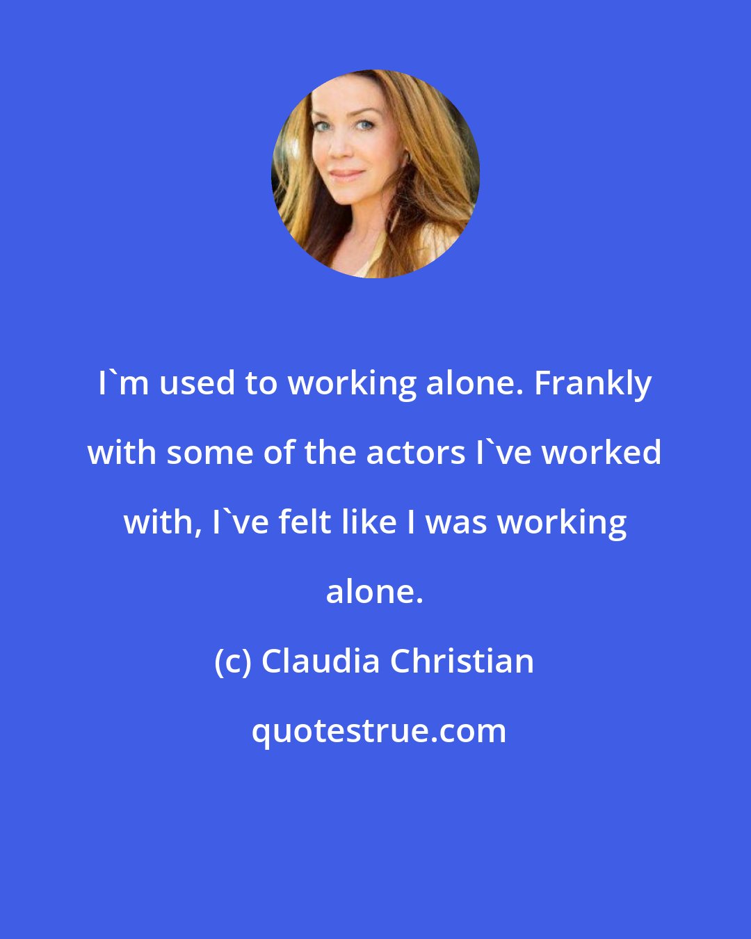 Claudia Christian: I'm used to working alone. Frankly with some of the actors I've worked with, I've felt like I was working alone.