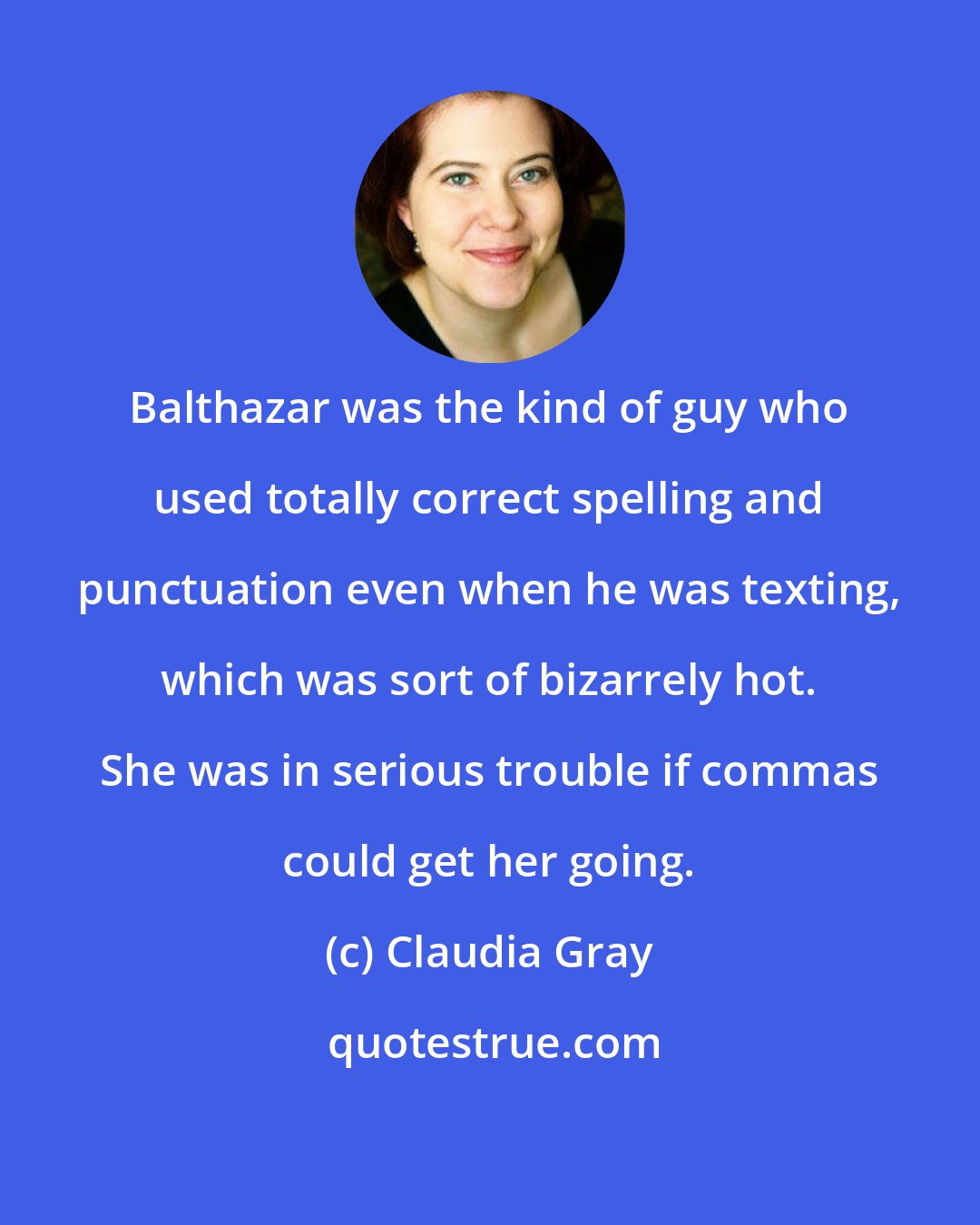 Claudia Gray: Balthazar was the kind of guy who used totally correct spelling and punctuation even when he was texting, which was sort of bizarrely hot. She was in serious trouble if commas could get her going.