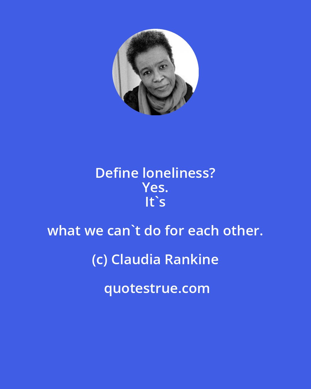 Claudia Rankine: Define loneliness? 
 Yes. 
 It's what we can't do for each other.