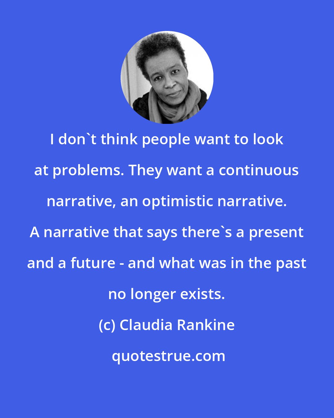 Claudia Rankine: I don't think people want to look at problems. They want a continuous narrative, an optimistic narrative. A narrative that says there's a present and a future - and what was in the past no longer exists.