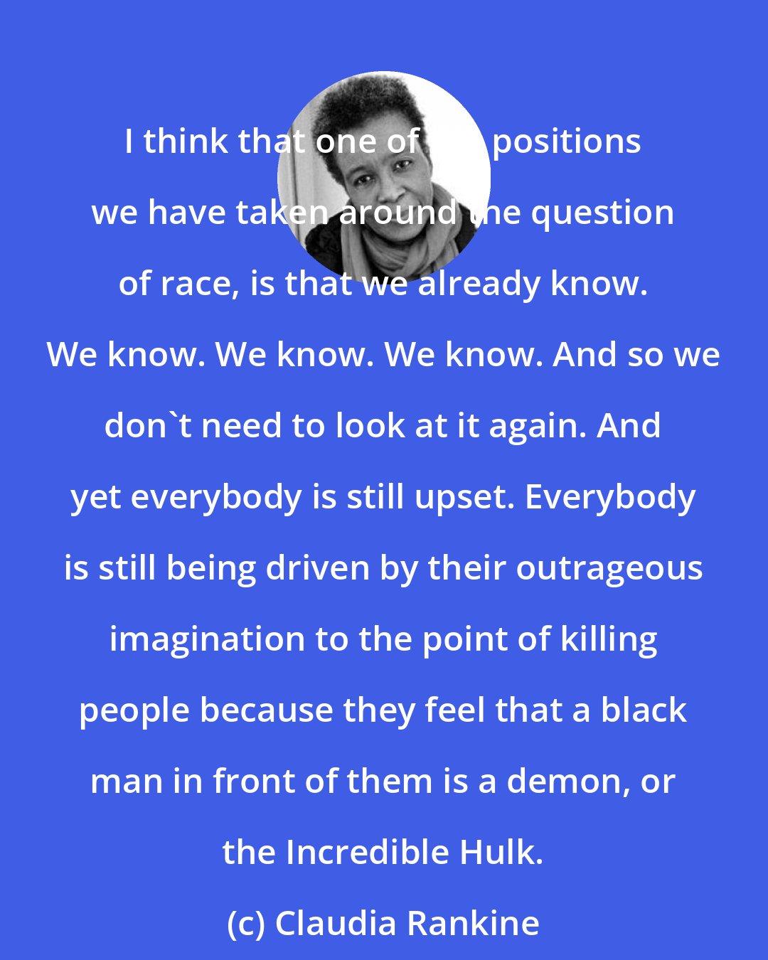 Claudia Rankine: I think that one of the positions we have taken around the question of race, is that we already know. We know. We know. We know. And so we don't need to look at it again. And yet everybody is still upset. Everybody is still being driven by their outrageous imagination to the point of killing people because they feel that a black man in front of them is a demon, or the Incredible Hulk.