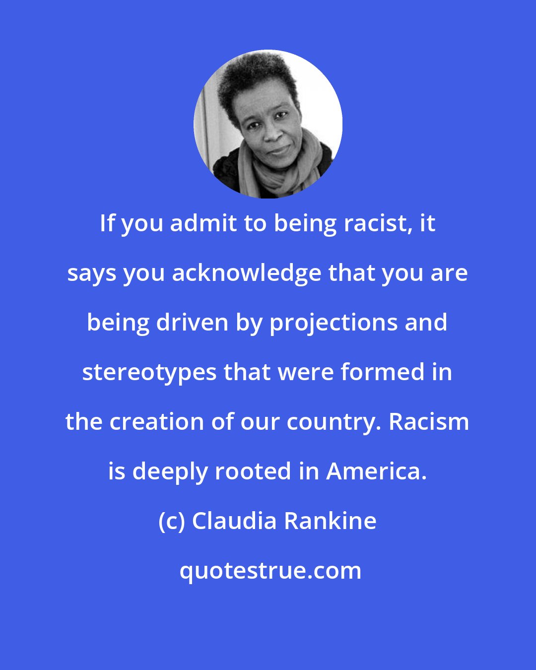 Claudia Rankine: If you admit to being racist, it says you acknowledge that you are being driven by projections and stereotypes that were formed in the creation of our country. Racism is deeply rooted in America.