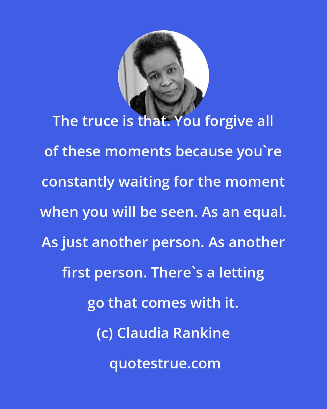 Claudia Rankine: The truce is that. You forgive all of these moments because you're constantly waiting for the moment when you will be seen. As an equal. As just another person. As another first person. There's a letting go that comes with it.