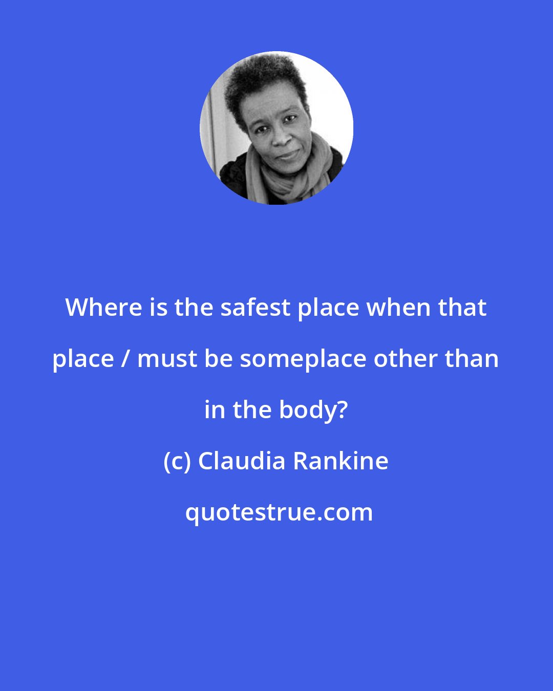 Claudia Rankine: Where is the safest place when that place / must be someplace other than in the body?