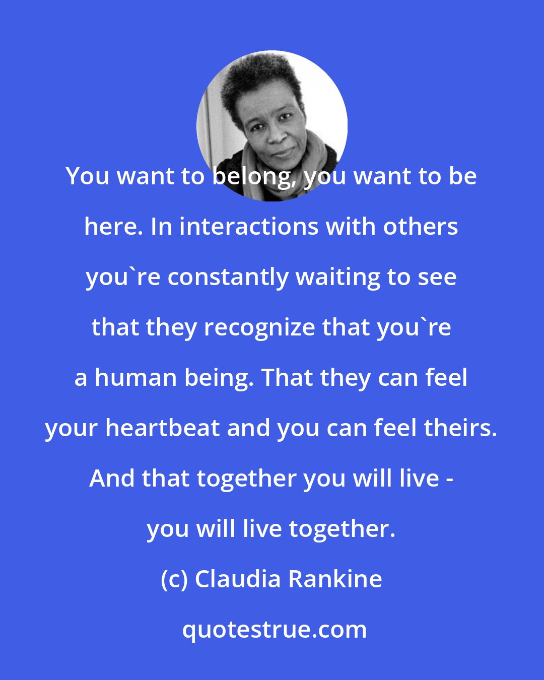 Claudia Rankine: You want to belong, you want to be here. In interactions with others you're constantly waiting to see that they recognize that you're a human being. That they can feel your heartbeat and you can feel theirs. And that together you will live - you will live together.