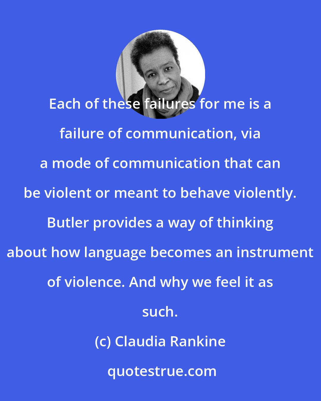 Claudia Rankine: Each of these failures for me is a failure of communication, via a mode of communication that can be violent or meant to behave violently. Butler provides a way of thinking about how language becomes an instrument of violence. And why we feel it as such.