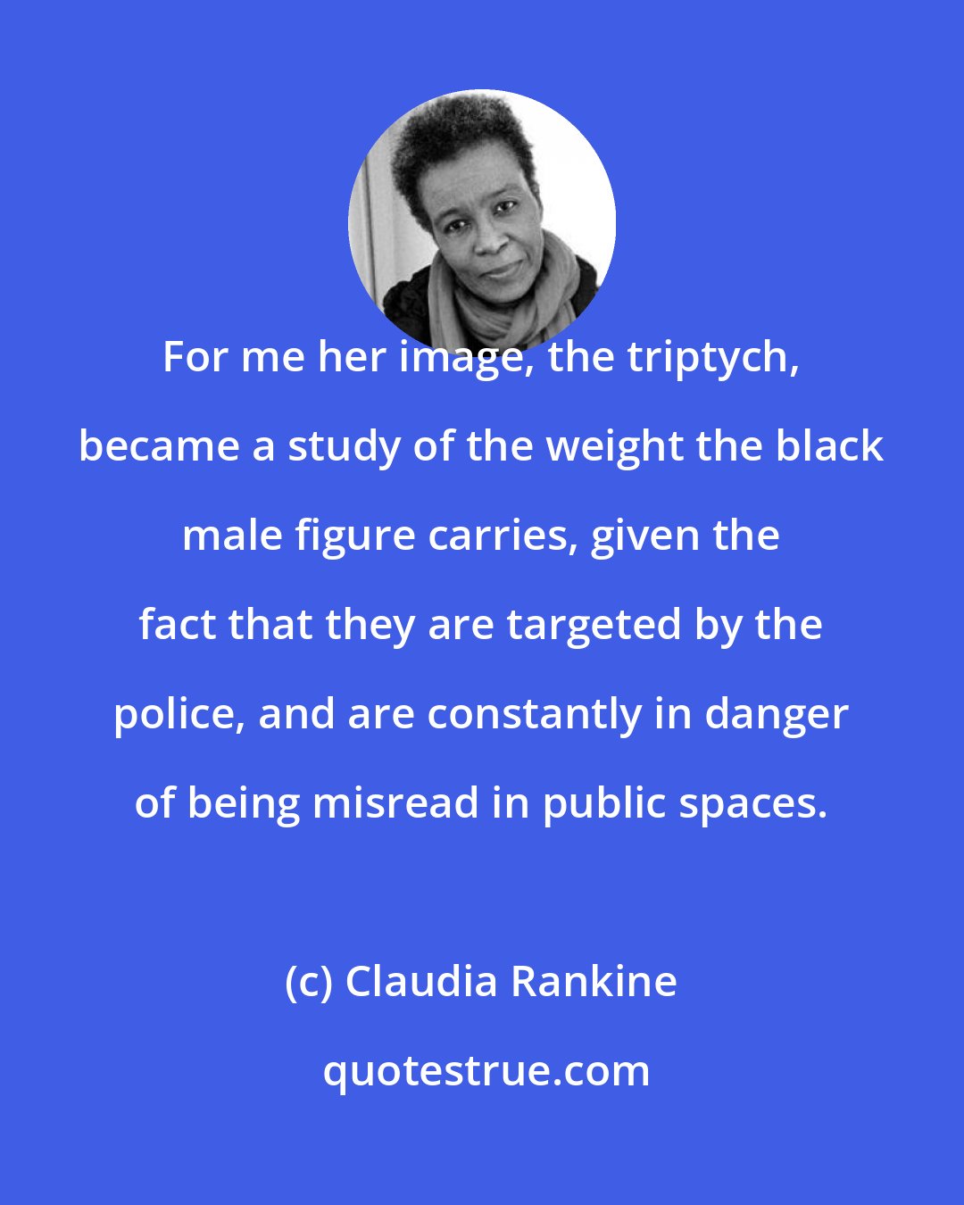 Claudia Rankine: For me her image, the triptych, became a study of the weight the black male figure carries, given the fact that they are targeted by the police, and are constantly in danger of being misread in public spaces.