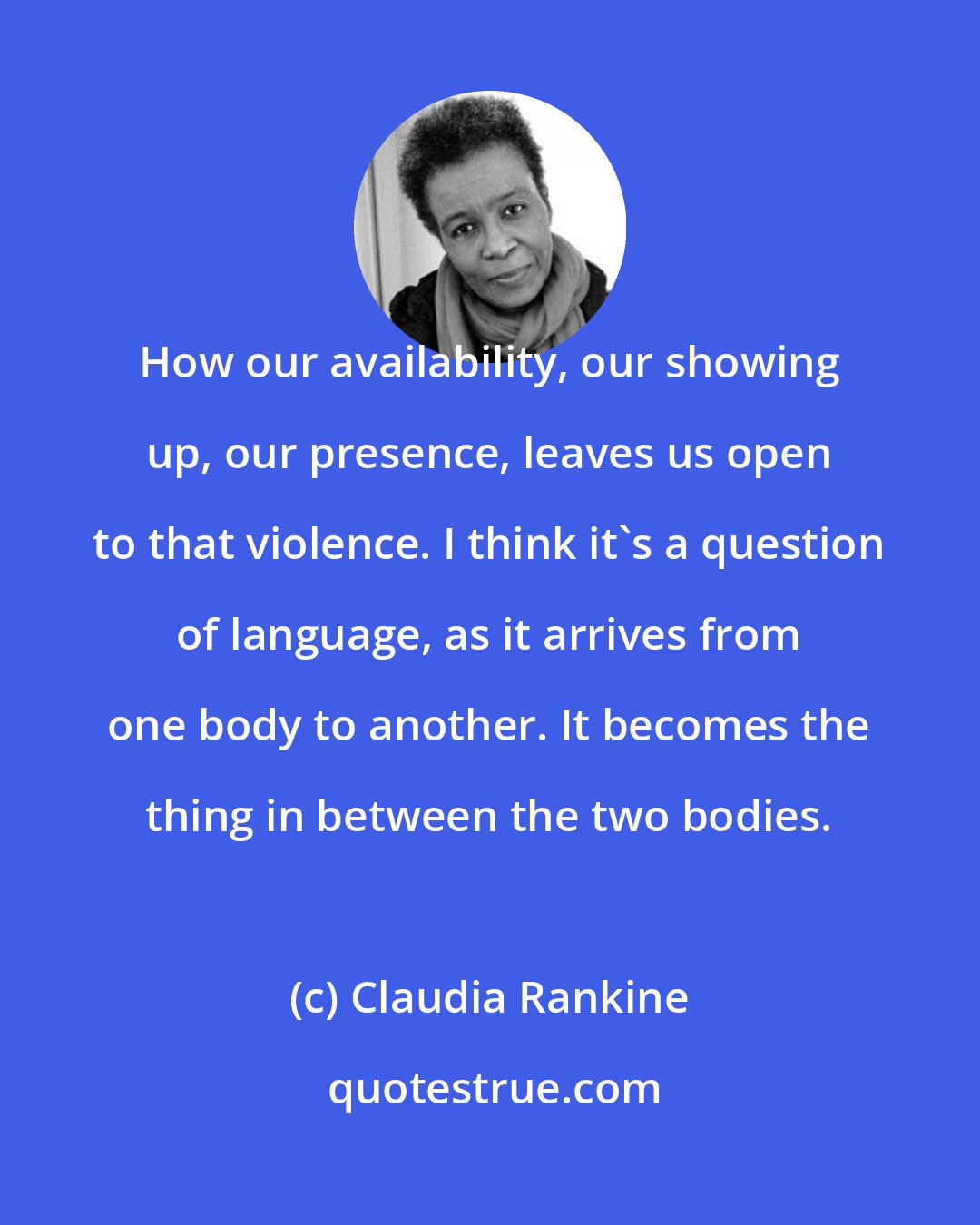 Claudia Rankine: How our availability, our showing up, our presence, leaves us open to that violence. I think it's a question of language, as it arrives from one body to another. It becomes the thing in between the two bodies.