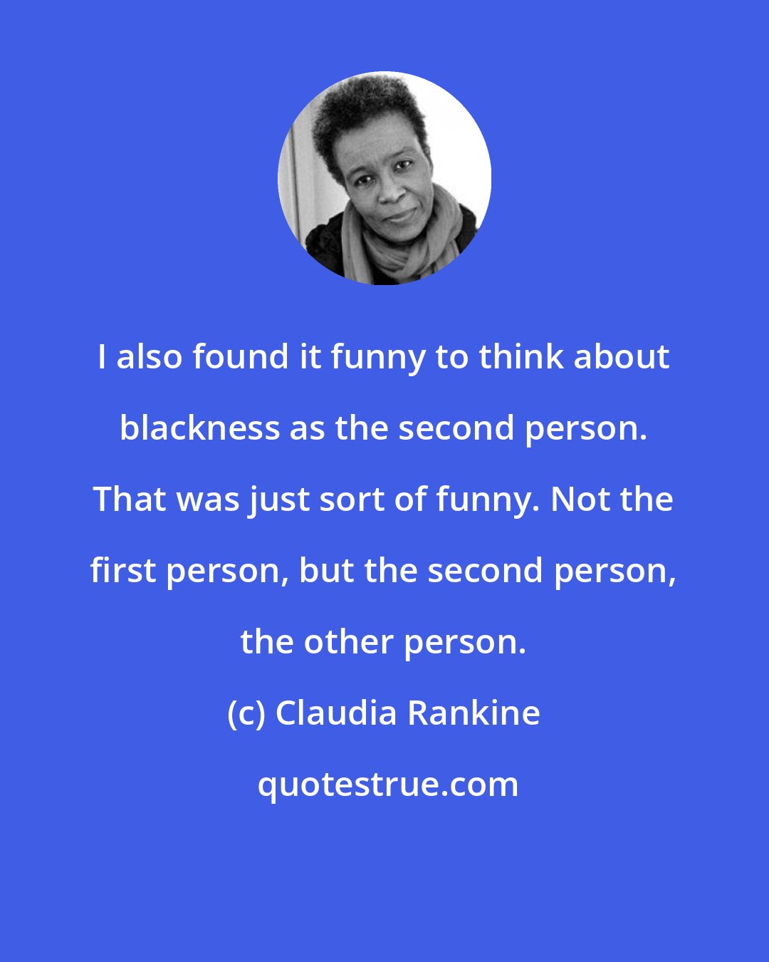 Claudia Rankine: I also found it funny to think about blackness as the second person. That was just sort of funny. Not the first person, but the second person, the other person.