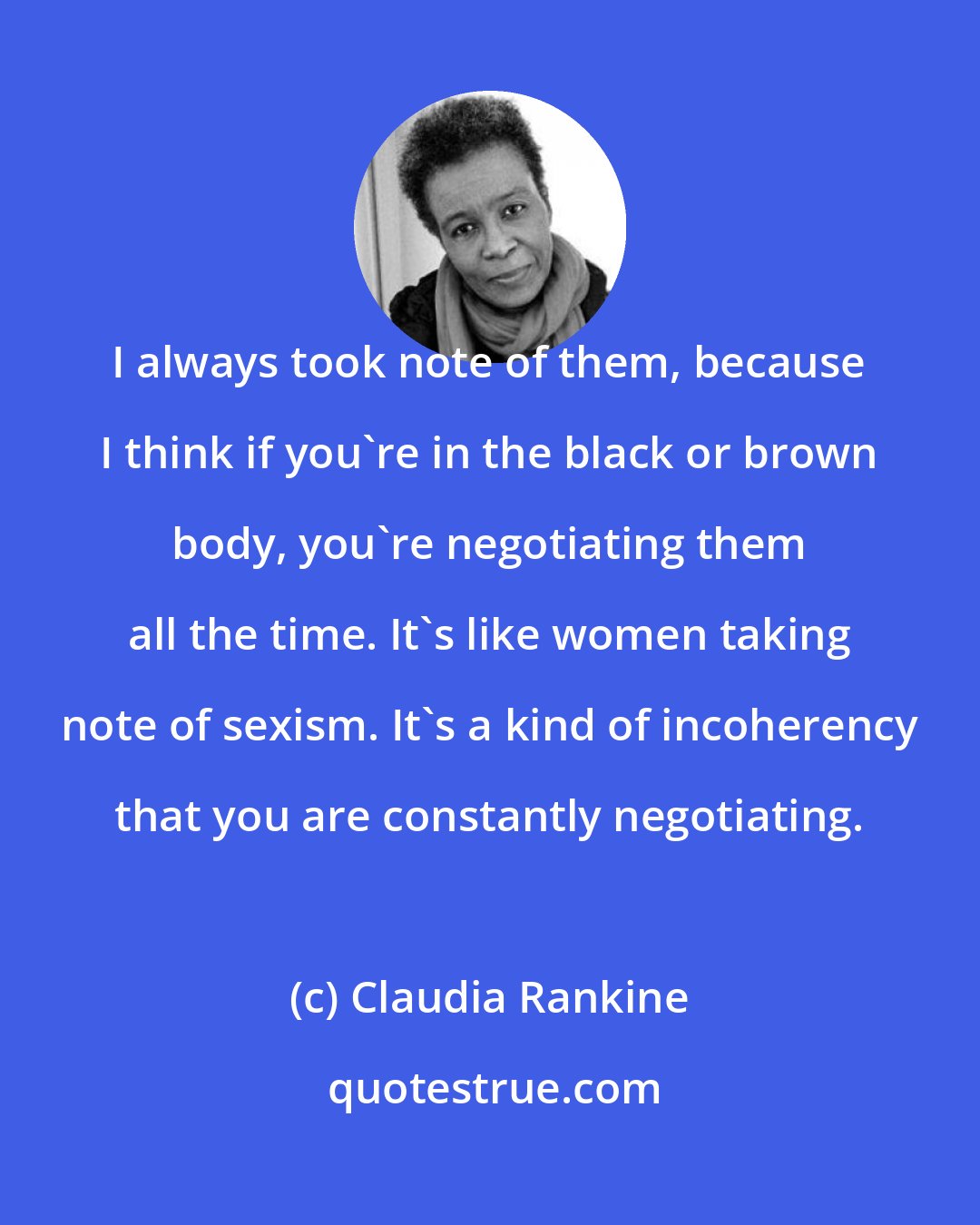 Claudia Rankine: I always took note of them, because I think if you're in the black or brown body, you're negotiating them all the time. It's like women taking note of sexism. It's a kind of incoherency that you are constantly negotiating.