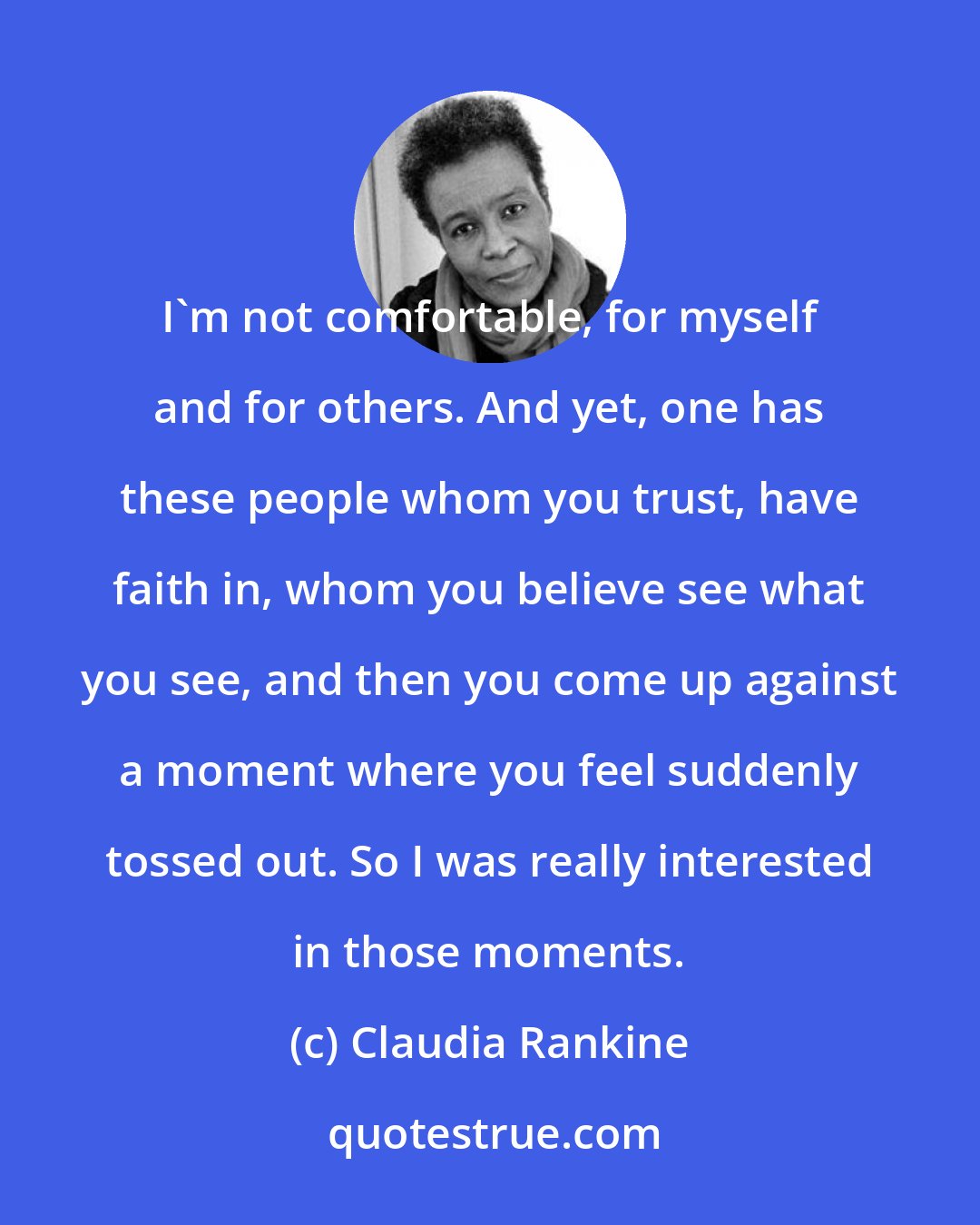 Claudia Rankine: I'm not comfortable, for myself and for others. And yet, one has these people whom you trust, have faith in, whom you believe see what you see, and then you come up against a moment where you feel suddenly tossed out. So I was really interested in those moments.